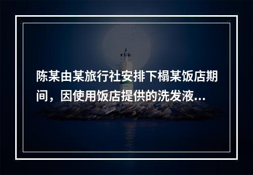 陈某由某旅行社安排下榻某饭店期间，因使用饭店提供的洗发液致