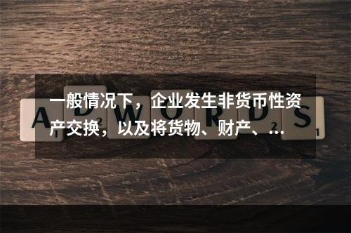 一般情况下，企业发生非货币性资产交换，以及将货物、财产、劳务