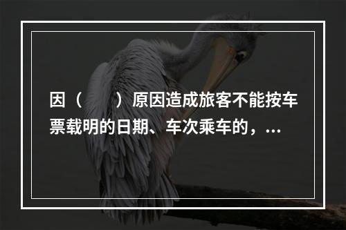 因（　　）原因造成旅客不能按车票载明的日期、车次乘车的，铁