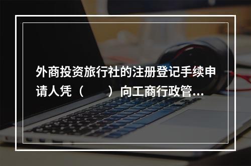 外商投资旅行社的注册登记手续申请人凭（　　）向工商行政管理