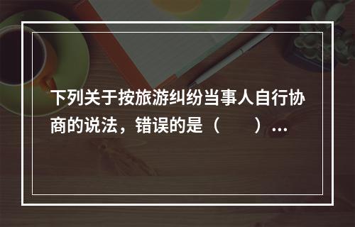 下列关于按旅游纠纷当事人自行协商的说法，错误的是（　　）。