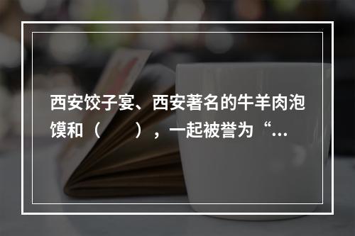 西安饺子宴、西安著名的牛羊肉泡馍和（　　），一起被誉为“西