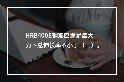 HRB400E钢筋应满足最大力下总伸长率不小于（　）。