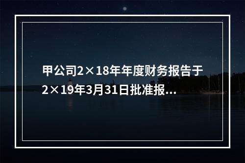 甲公司2×18年年度财务报告于2×19年3月31日批准报出，