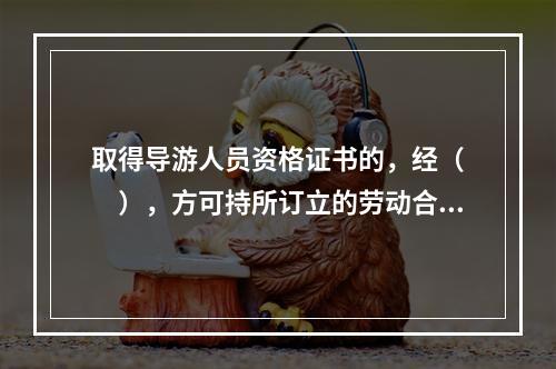 取得导游人员资格证书的，经（　　），方可持所订立的劳动合同