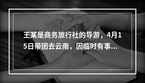 王某是商务旅行社的导游，4月15日带团去云南，因临时有事，