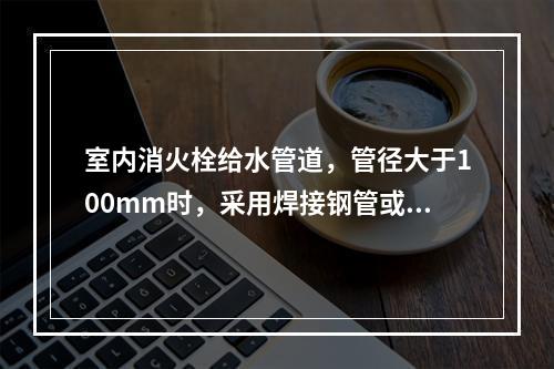 室内消火栓给水管道，管径大于100mm时，采用焊接钢管或无缝