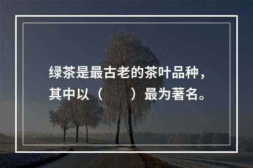 绿茶是最古老的茶叶品种，其中以（　　）最为著名。