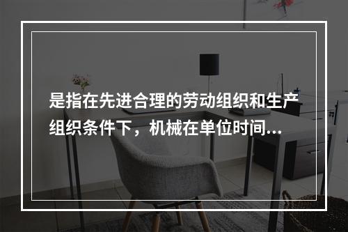 是指在先进合理的劳动组织和生产组织条件下，机械在单位时间内所