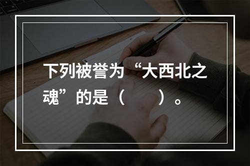 下列被誉为“大西北之魂”的是（　　）。