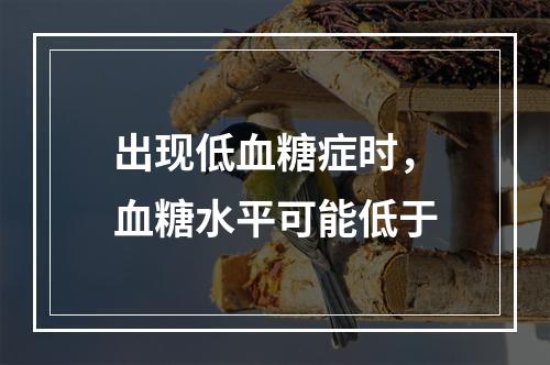 出现低血糖症时，血糖水平可能低于