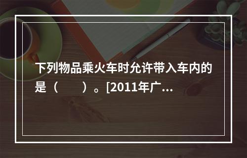 下列物品乘火车时允许带入车内的是（　　）。[2011年广西