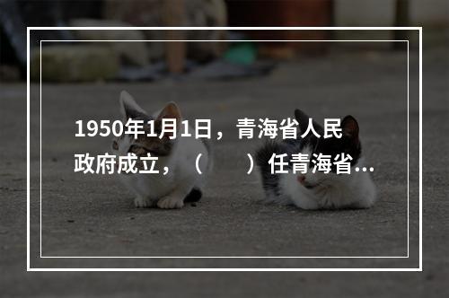 1950年1月1日，青海省人民政府成立，（　　）任青海省政