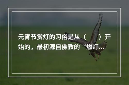 元宵节赏灯的习俗是从（　　）开始的，最初源自佛教的“燃灯礼