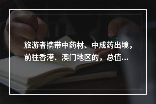 旅游者携带中药材、中成药出境，前往香港、澳门地区的，总值限