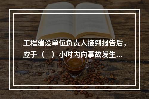 工程建设单位负责人接到报告后，应于（　）小时内向事故发生地县