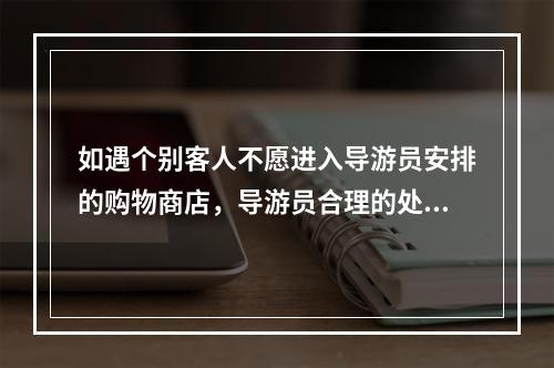 如遇个别客人不愿进入导游员安排的购物商店，导游员合理的处理