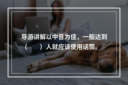 导游讲解以中音为佳，一般达到（　　）人就应该使用话筒。