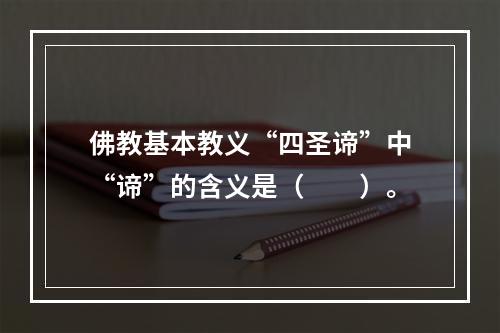 佛教基本教义“四圣谛”中“谛”的含义是（　　）。