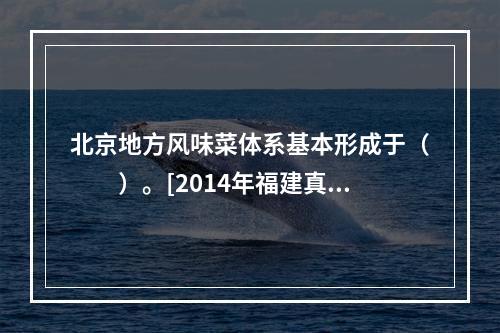 北京地方风味菜体系基本形成于（　　）。[2014年福建真题