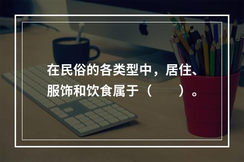 在民俗的各类型中，居住、服饰和饮食属于（　　）。