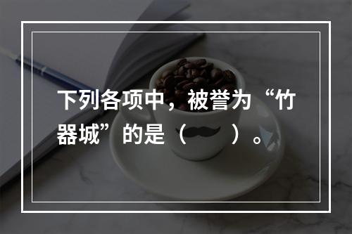 下列各项中，被誉为“竹器城”的是（　　）。