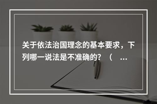 关于依法治国理念的基本要求，下列哪一说法是不准确的？（　　