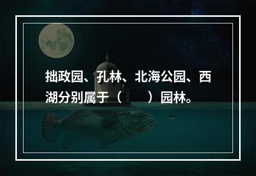 拙政园、孔林、北海公园、西湖分别属于（　　）园林。