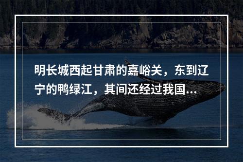 明长城西起甘肃的嘉峪关，东到辽宁的鸭绿江，其间还经过我国的