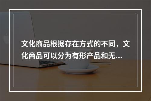 文化商品根据存在方式的不同，文化商品可以分为有形产品和无形产