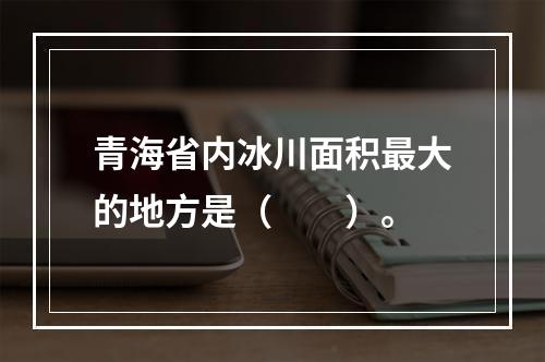 青海省内冰川面积最大的地方是（　　）。