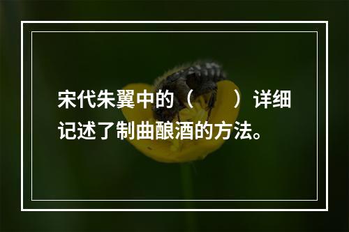 宋代朱翼中的（　　）详细记述了制曲酿酒的方法。