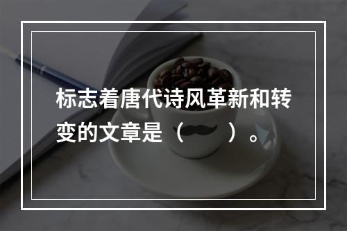 标志着唐代诗风革新和转变的文章是（　　）。