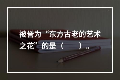 被誉为“东方古老的艺术之花”的是（　　）。