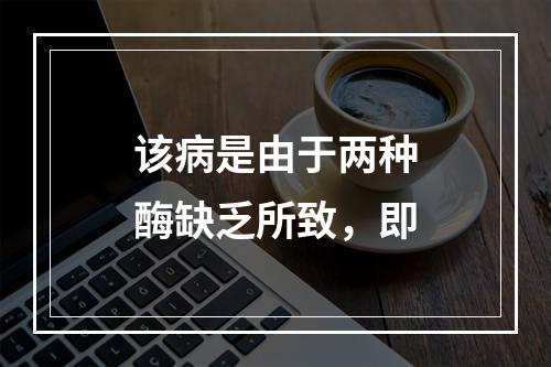 该病是由于两种酶缺乏所致，即