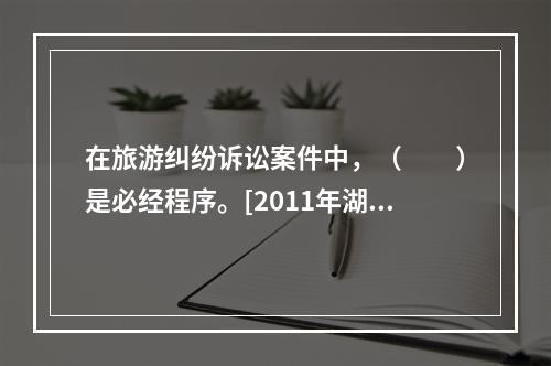 在旅游纠纷诉讼案件中，（　　）是必经程序。[2011年湖北