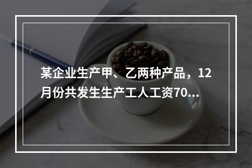 某企业生产甲、乙两种产品，12月份共发生生产工人工资70 0