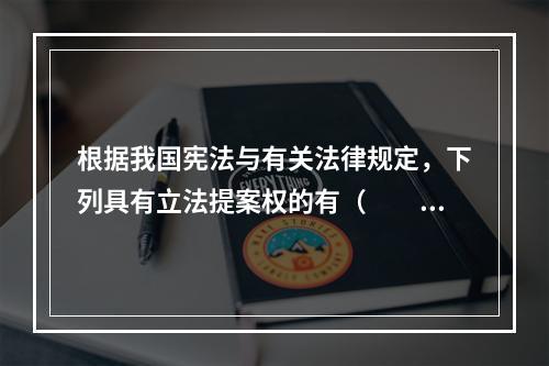 根据我国宪法与有关法律规定，下列具有立法提案权的有（　　）