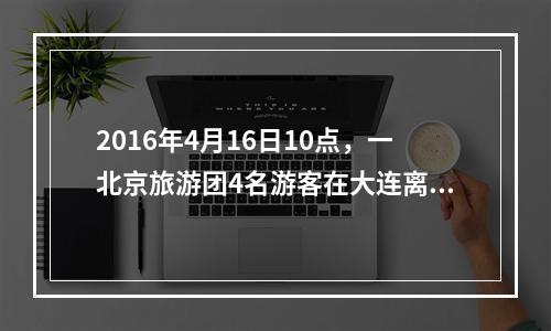 2016年4月16日10点，一北京旅游团4名游客在大连离团外