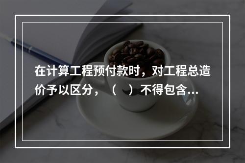 在计算工程预付款时，对工程总造价予以区分，（　）不得包含不属