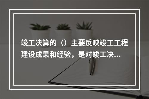 竣工决算的（）主要反映竣工工程建设成果和经验，是对竣工决算报