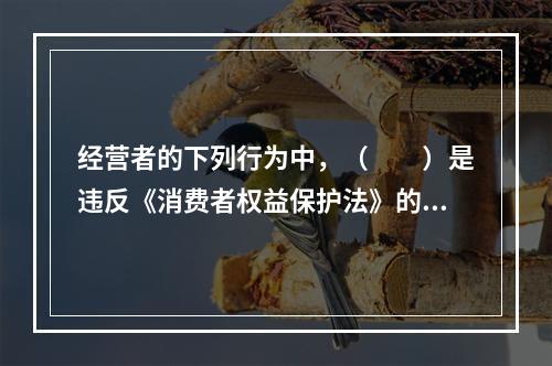 经营者的下列行为中，（　　）是违反《消费者权益保护法》的。