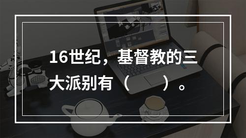 16世纪，基督教的三大派别有（　　）。