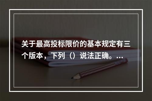 关于最高投标限价的基本规定有三个版本，下列（）说法正确。①《