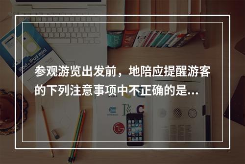 参观游览出发前，地陪应提醒游客的下列注意事项中不正确的是（