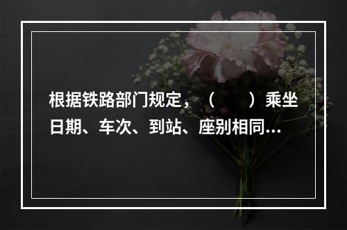 根据铁路部门规定，（　　）乘坐日期、车次、到站、座别相同的