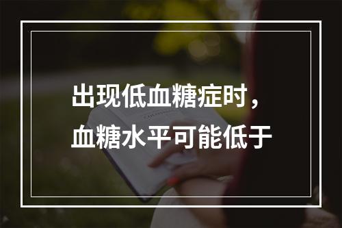 出现低血糖症时，血糖水平可能低于