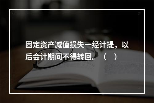 固定资产减值损失一经计提，以后会计期间不得转回。（　）