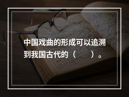 中国戏曲的形成可以追溯到我国古代的（　　）。