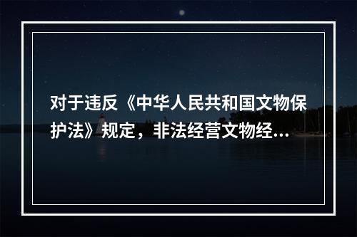 对于违反《中华人民共和国文物保护法》规定，非法经营文物经营